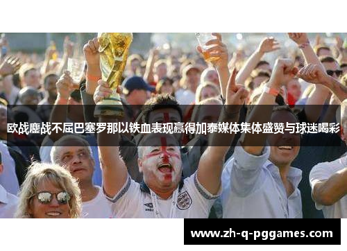 欧战鏖战不屈巴塞罗那以铁血表现赢得加泰媒体集体盛赞与球迷喝彩