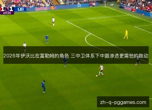 2026年伊沃比在富勒姆的角色 三中卫体系下中路渗透更需他的跑动 2026年伊沃比在富勒姆的角色 三中卫体系下中路渗透更需他的跑动